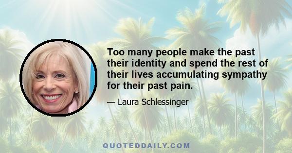 Too many people make the past their identity and spend the rest of their lives accumulating sympathy for their past pain.