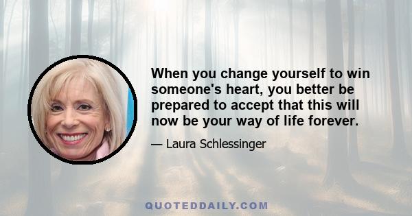 When you change yourself to win someone's heart, you better be prepared to accept that this will now be your way of life forever.