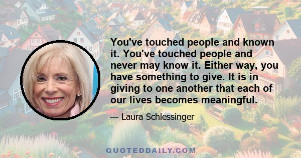 You've touched people and known it. You've touched people and never may know it. Either way, you have something to give. It is in giving to one another that each of our lives becomes meaningful.