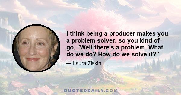 I think being a producer makes you a problem solver, so you kind of go, Well there's a problem. What do we do? How do we solve it?