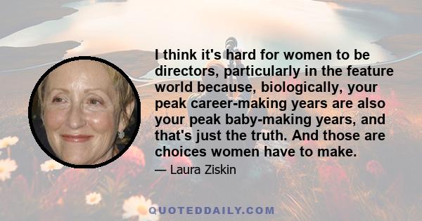 I think it's hard for women to be directors, particularly in the feature world because, biologically, your peak career-making years are also your peak baby-making years, and that's just the truth. And those are choices