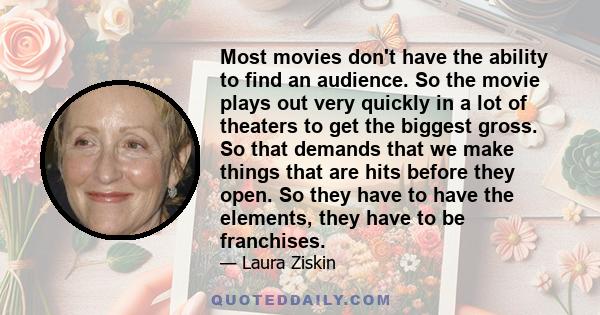 Most movies don't have the ability to find an audience. So the movie plays out very quickly in a lot of theaters to get the biggest gross. So that demands that we make things that are hits before they open. So they have 