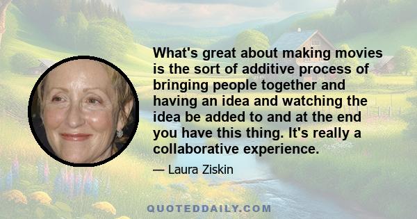 What's great about making movies is the sort of additive process of bringing people together and having an idea and watching the idea be added to and at the end you have this thing. It's really a collaborative