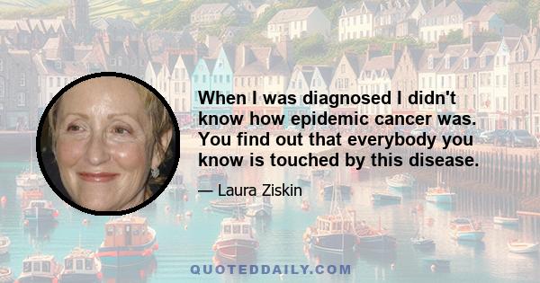 When I was diagnosed I didn't know how epidemic cancer was. You find out that everybody you know is touched by this disease.