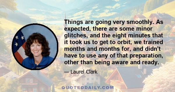 Things are going very smoothly. As expected, there are some minor glitches, and the eight minutes that it took us to get to orbit, we trained months and months for, and didn't have to use any of that preparation, other