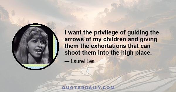 I want the privilege of guiding the arrows of my children and giving them the exhortations that can shoot them into the high place.