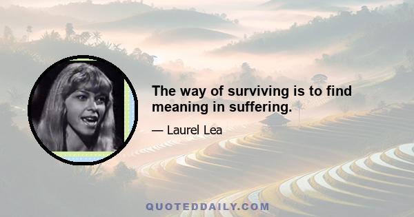 The way of surviving is to find meaning in suffering.