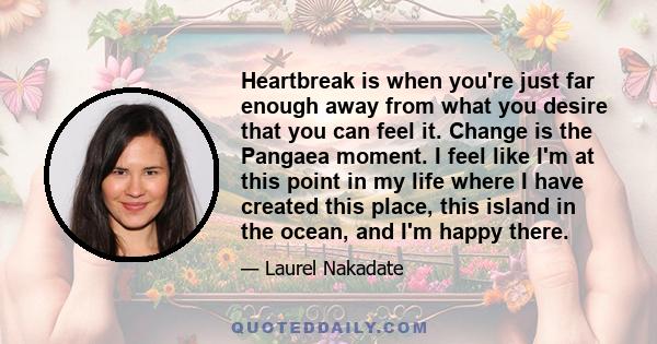 Heartbreak is when you're just far enough away from what you desire that you can feel it. Change is the Pangaea moment. I feel like I'm at this point in my life where I have created this place, this island in the ocean, 
