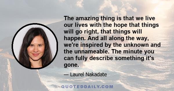 The amazing thing is that we live our lives with the hope that things will go right, that things will happen. And all along the way, we're inspired by the unknown and the unnameable. The minute you can fully describe