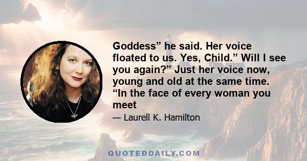 Goddess” he said. Her voice floated to us. Yes, Child.” Will I see you again?” Just her voice now, young and old at the same time. “In the face of every woman you meet