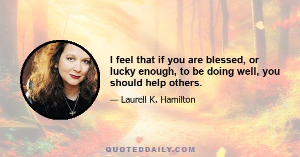 I feel that if you are blessed, or lucky enough, to be doing well, you should help others.