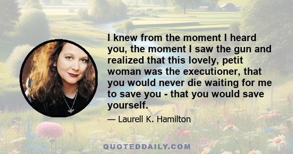 I knew from the moment I heard you, the moment I saw the gun and realized that this lovely, petit woman was the executioner, that you would never die waiting for me to save you - that you would save yourself.