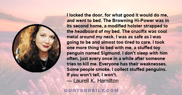 I locked the door, for what good it would do me, and went to bed. The Browning Hi-Power was in its second home, a modified holster strapped to the headboard of my bed. The crucifix was cool metal around my neck. I was