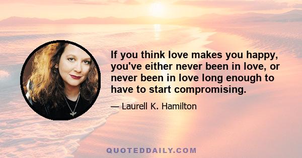 If you think love makes you happy, you've either never been in love, or never been in love long enough to have to start compromising.