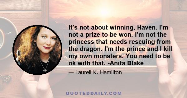 It's not about winning, Haven. I'm not a prize to be won. I'm not the princess that needs rescuing from the dragon. I'm the prince and I kill my own monsters. You need to be ok with that. -Anita Blake