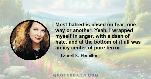 Most hatred is based on fear, one way or another. Yeah. I wrapped myself in anger, with a dash of hate, and at the bottom of it all was an icy center of pure terror.