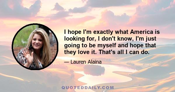 I hope I'm exactly what America is looking for, I don't know, I'm just going to be myself and hope that they love it. That's all I can do.