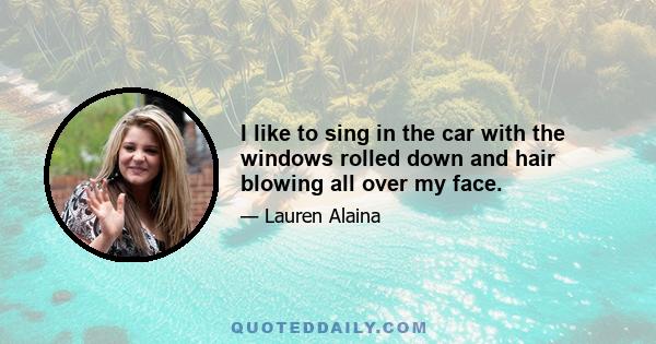 I like to sing in the car with the windows rolled down and hair blowing all over my face.