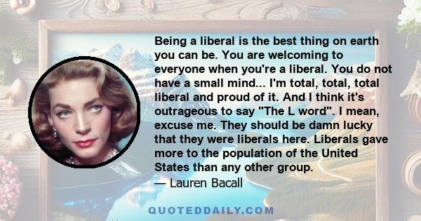 Being a liberal is the best thing on earth you can be. You are welcoming to everyone when you're a liberal. You do not have a small mind... I'm total, total, total liberal and proud of it. And I think it's outrageous to 