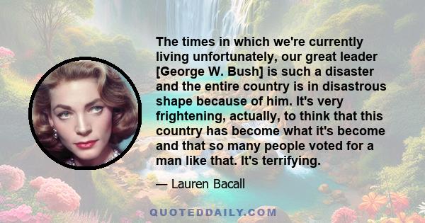 The times in which we're currently living unfortunately, our great leader [George W. Bush] is such a disaster and the entire country is in disastrous shape because of him. It's very frightening, actually, to think that