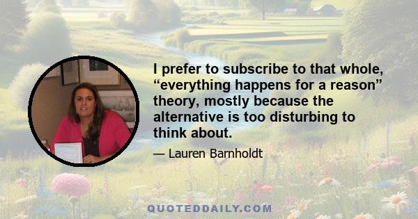 I prefer to subscribe to that whole, “everything happens for a reason” theory, mostly because the alternative is too disturbing to think about.