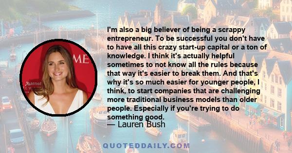 I'm also a big believer of being a scrappy entrepreneur. To be successful you don't have to have all this crazy start-up capital or a ton of knowledge. I think it's actually helpful sometimes to not know all the rules