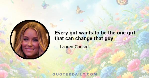 Every girl wants to be the one girl that can change that guy