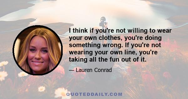 I think if you're not willing to wear your own clothes, you're doing something wrong. If you're not wearing your own line, you're taking all the fun out of it.