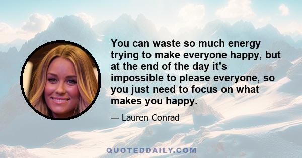 You can waste so much energy trying to make everyone happy, but at the end of the day it's impossible to please everyone, so you just need to focus on what makes you happy.