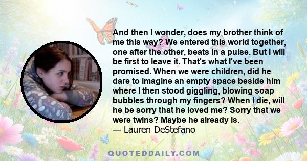 And then I wonder, does my brother think of me this way? We entered this world together, one after the other, beats in a pulse. But I will be first to leave it. That's what I've been promised. When we were children, did 