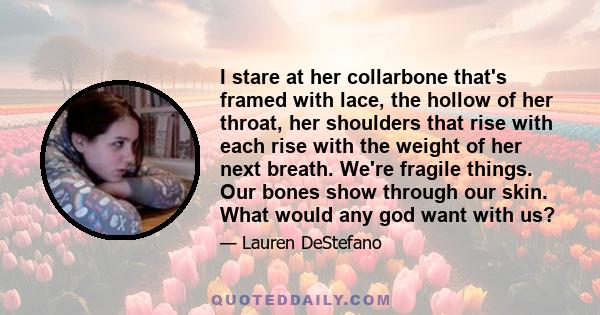 I stare at her collarbone that's framed with lace, the hollow of her throat, her shoulders that rise with each rise with the weight of her next breath. We're fragile things. Our bones show through our skin. What would