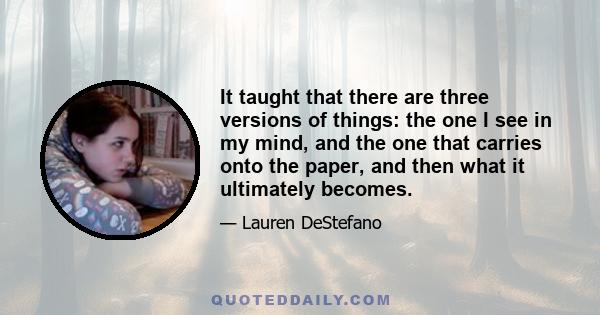 It taught that there are three versions of things: the one I see in my mind, and the one that carries onto the paper, and then what it ultimately becomes.