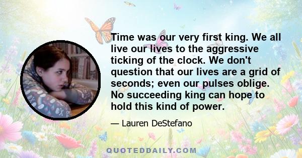 Time was our very first king. We all live our lives to the aggressive ticking of the clock. We don't question that our lives are a grid of seconds; even our pulses oblige. No succeeding king can hope to hold this kind