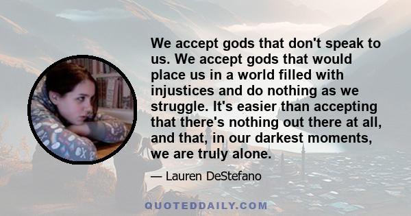 We accept gods that don't speak to us. We accept gods that would place us in a world filled with injustices and do nothing as we struggle. It's easier than accepting that there's nothing out there at all, and that, in