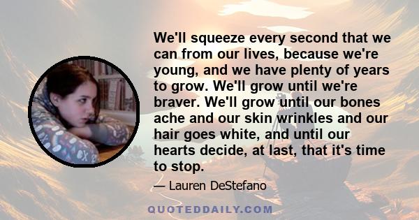 We'll squeeze every second that we can from our lives, because we're young, and we have plenty of years to grow. We'll grow until we're braver. We'll grow until our bones ache and our skin wrinkles and our hair goes