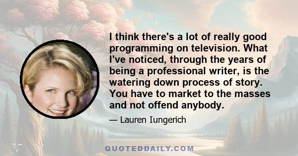 I think there's a lot of really good programming on television. What I've noticed, through the years of being a professional writer, is the watering down process of story. You have to market to the masses and not offend 
