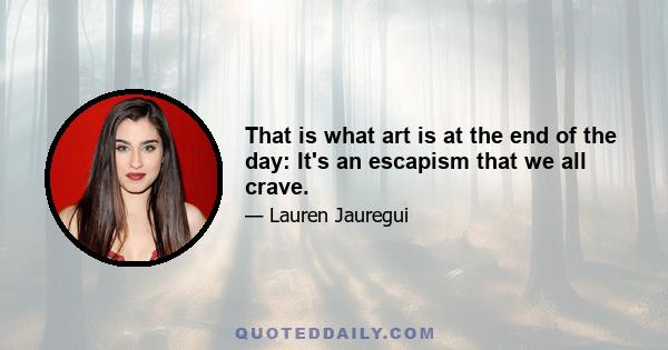 That is what art is at the end of the day: It's an escapism that we all crave.