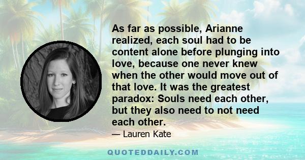 As far as possible, Arianne realized, each soul had to be content alone before plunging into love, because one never knew when the other would move out of that love. It was the greatest paradox: Souls need each other,