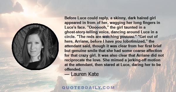 Before Luce could reply, a skinny, dark haired girl appeared in from of her, wagging her long fingers in Luce's face. Ooooooh, the girl taunted in a ghost-story-telling voice, dancing around Luce in a circle. The reds