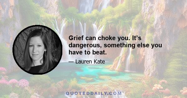 Grief can choke you. It’s dangerous, something else you have to beat.