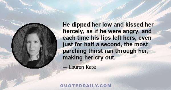 He dipped her low and kissed her fiercely, as if he were angry, and each time his lips left hers, even just for half a second, the most parching thirst ran through her, making her cry out.