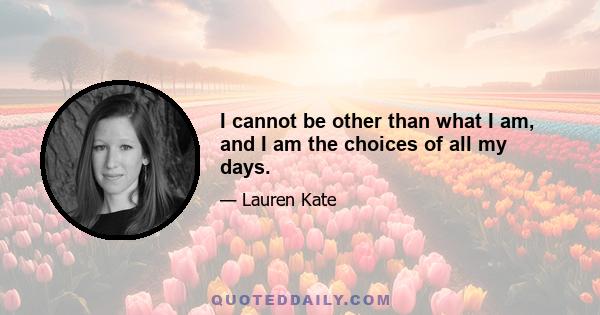 I cannot be other than what I am, and I am the choices of all my days.