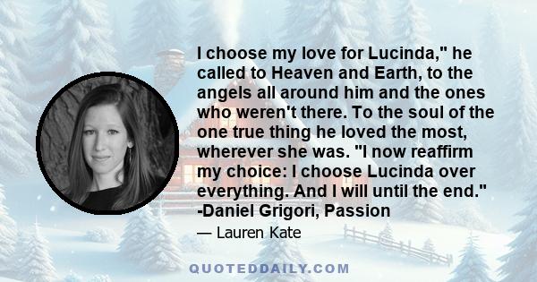 I choose my love for Lucinda, he called to Heaven and Earth, to the angels all around him and the ones who weren't there. To the soul of the one true thing he loved the most, wherever she was. I now reaffirm my choice: