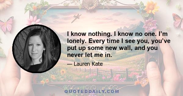 I know nothing. I know no one. I’m lonely. Every time I see you, you’ve put up some new wall, and you never let me in.