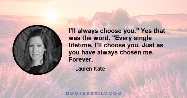 I'll always choose you. Yes that was the word. Every single lifetime, I'll choose you. Just as you have always chosen me. Forever.