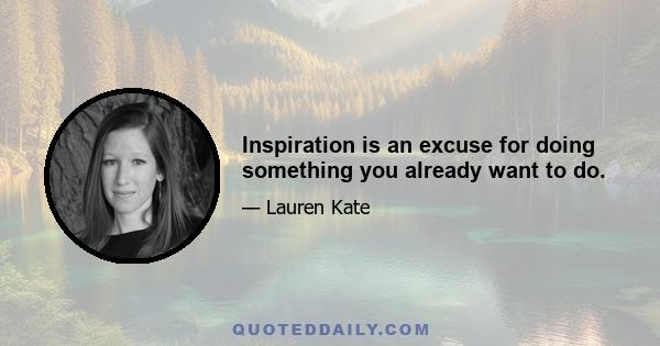 Inspiration is an excuse for doing something you already want to do.