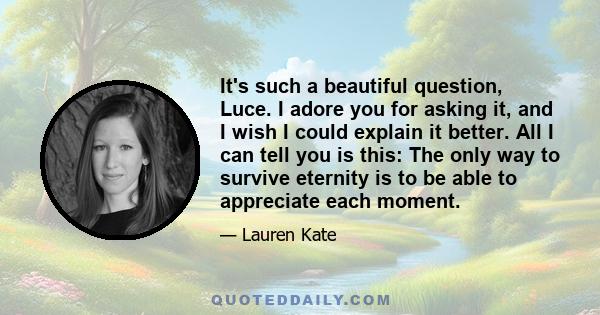 It's such a beautiful question, Luce. I adore you for asking it, and I wish I could explain it better. All I can tell you is this: The only way to survive eternity is to be able to appreciate each moment.