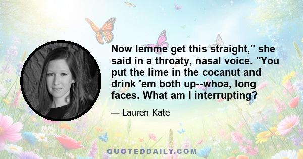 Now lemme get this straight, she said in a throaty, nasal voice. You put the lime in the cocanut and drink 'em both up--whoa, long faces. What am I interrupting?