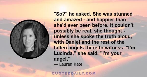 So? he asked. She was stunned and amazed - and happier than she'd ever been before. It couldn't possibly be real, she thought - unless she spoke the truth aloud, with Daniel and the rest of the fallen angels there to