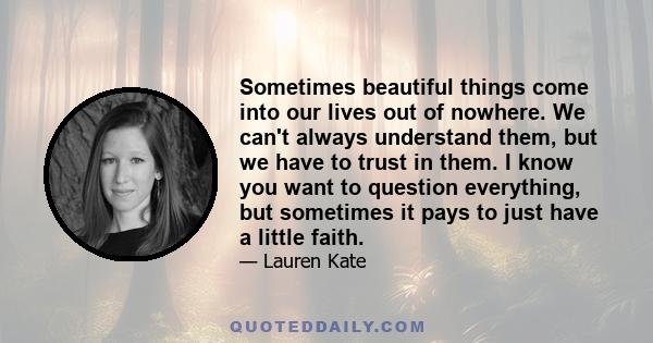 Sometimes beautiful things come into our lives out of nowhere. We can't always understand them, but we have to trust in them. I know you want to question everything, but sometimes it pays to just have a little faith.